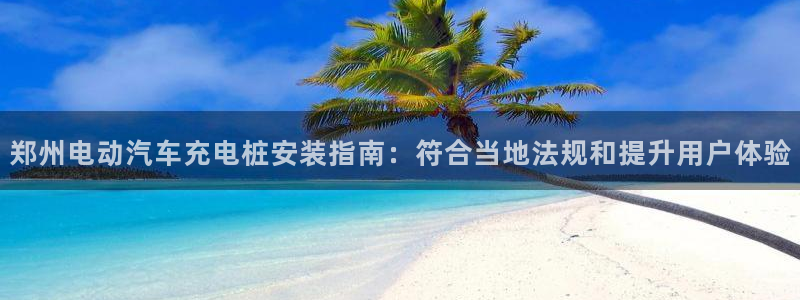 威廉希尔有限公司官网：郑州电动汽车充电桩安装指南：符合当地法规和提升用户体验