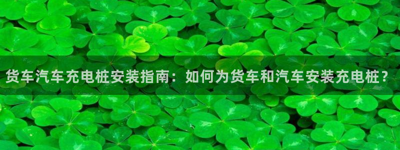 威廉希尔欧亚转换表：货车汽车充电桩安装指南：如何为货车和汽车安装充电桩？