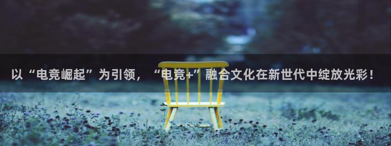 易游电竞：以“电竞崛起”为引领，“电竞+”融合文化在新世代中绽放光彩！