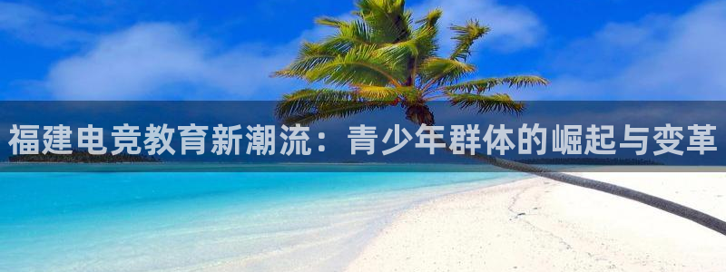 易游电竞官网：福建电竞教育新潮流：青少年群体的崛起与变革